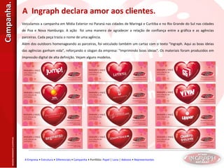 Veiculamos a campanha em Mídia Exterior no Paraná nas cidades de Maringá e Curitiba e no Rio Grande do Sul nas cidades de Poa e Nova Hamburgo. A ação  foi uma maneira de agradecer a relação de confiança entre a gráfica e as agências parceiras. Cada peça trazia o nome de uma agência. Além dos outdoors homenageando as parceiras, foi veiculado também um cartaz com o texto "Ingraph. Aqui as boas ideias das agências ganham vida", reforçando o slogan da empresa: "Imprimindo boas ideias". Os materiais foram produzidos em impressão digital de alta definição. Vejam alguns modelos. A  Ingraph declara amor aos clientes. IMAGENS MERAMENTE ILUSTRTIVAS. A Empresa  •  Estrutura  •  Diferenciais  •  Campanha  • Portfólio:  Papel  |  Lona  |  Adesivo  •  Representantes Campanha. 