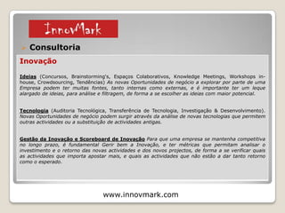  A InnovMark é uma Organização Portuguesa especializada nas temáticas da Inovação,
Marketing e Empreendedorismo.
o Visão
Ser uma organização dinâmica e inovadora e um parceiro estratégico de excelência, capaz de
gerar valor para os clientes.
o Valores
Compreensão da visão dos nossos clientes.
Inovação que faz a diferença para o mercado.
Confiança e responsabilidade nas nossas intervenções.
o Missão
“Transformamos a sua Visão em Inovação”
www.innovmark.com © 2015
1 – Apresentação e Serviços
 