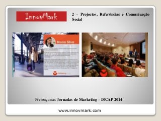 www.innovmark.com
Presença nas Jornadas de Marketing – ISCAP 2014
2 – Projectos, Referências e Comunicação
Social
 