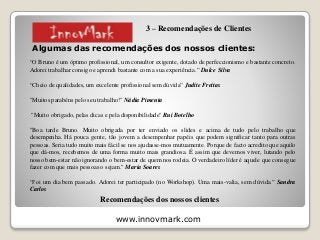 www.innovmark.com
Algumas das recomendações dos nossos clientes:
“O Bruno é um óptimo profissional, um consultor exigente, dotado de perfeccionismo e bastante concreto.
Adorei trabalhar consigo e aprendi bastante com a sua experiência.” Dulce Silva
“Cheio de qualidades, um excelente profissional sem dúvida” Judite Freitas
"Muitos parabéns pelo seu trabalho!" Nádia Pimenta
"Muito obrigado, pelas dicas e pela disponibilidade" Rui Botelho
"Boa tarde Bruno. Muito obrigada por ter enviado os slides e acima de tudo pelo trabalho que
desempenha. Há pouca gente, tão jovem a desempenhar papéis que podem significar tanto para outras
pessoas. Seria tudo muito mais fácil se nos ajudasse-mos mutuamente. Porque de facto acredito que aquilo
que dá-mos, recebemos de uma forma muito mais grandiosa. É assim que devemos viver, lutando pelo
nosso bem-estar não ignorando o bem-estar de quem nos rodeia. O verdadeiro líder é aquele que consegue
fazer com que mais pessoas o sejam." Maria Soares
“Foi um dia bem passado. Adorei ter participado (no Workshop). Uma mais-valia, sem dúvida.” Sandra
Carlos
Recomendações dos nossos clientes
3 – Recomendações de Clientes
 