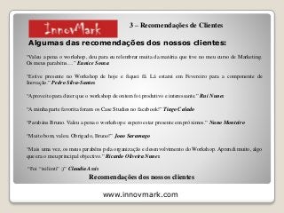www.innovmark.com
Algumas das recomendações dos nossos clientes:
“Valeu a pena o workshop, deu para eu relembrar muita da matéria que tive no meu curso de Marketing.
Os meus parabéns….” Eunice Sousa
“Estive presente no Workshop de hoje e fiquei fã. Lá estarei em Fevereiro para a componente de
Inovação.” Pedro Silva-Santos
“Aproveito para dizer que o workshop de ontem foi produtivo e interessante.” Rui Nunes
“A minha parte favorita foram os Case Studies no facebook!” Tiago Calado
“Parabéns Bruno. Valeu a pena o workshop e espero estar presente em próximos.” Nuno Monteiro
“Muito bom, valeu. Obrigado, Bruno!” Joao Saramago
“Mais uma vez, os meus parabéns pela organização e desenvolvimento do Workshop. Aprendi muito, algo
que era o meu principal objectivo.” Ricardo Oliveira Nunes
“Foi “ixilènti” ;)” Claudia Assis
Recomendações dos nossos clientes
3 – Recomendações de Clientes
 