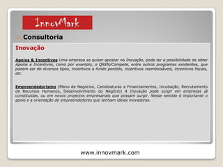  Consultoria (Empresas e Empreendedores)
www.innovmark.com
Inovação / Empreendedorismo
Plano de Inovação e Scoreboard de Inovação Para que uma empresa se mantenha competitiva
no longo prazo, é fundamental Gerir bem a Inovação, e ter métricas (KPI's) que permitam analisar o
investimento e o retorno das novas actividades e dos novos projectos, de forma a se verificar quais
as actividades que importa investir, e quais as actividades que não estão a dar tanto retorno como
seria esperado.
Criatividade e Novas Ideias (Concursos, Brainstorming's, Espaços Colaborativos, Knowledge
Meetings, Workshops in-house, Crowdsourcing, Tendências) As novas Oportunidades de negócio a
explorar por parte de uma Empresa podem ter muitas fontes, tanto internas como externas, e é
importante ter um leque alargado de ideias, para análise e filtragem, de forma a serem escolhidas as
ideias com maior potencial.
© 2015
1 – Apresentação e Serviços
 