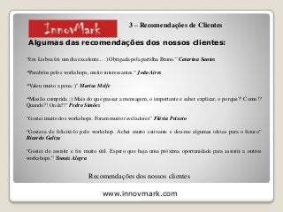 www.innovmark.com
Algumas das recomendações dos nossos clientes:
“Em Lisboa foi um dia excelente... :) Obrigada pela partilha Bruno.” Catarina Santos
“Parabéns pelos workshops, muito interessantes.” João Aires
“Valeu muito a pena :)" Marisa Melfe
“Missão cumprida ;) Mais do que passar a mensagem, o importante e saber explicar, o porque?! Como!?
Quando?! Onde?!” Pedro Simões
“Gostei muito dos workshops. Foram muito reveladores” Flávia Peixoto
“Gostava de felicitá-lo pelo workshop. Achei muito cativante e deu-me algumas ideias para o futuro”
Ricardo Galiza
“Gostei de assistir e foi muito útil. Espero que haja uma próxima oportunidade para assistir a outros
workshops.” Tomás Alegra
Recomendações dos nossos clientes
3 – Recomendações de Clientes
 