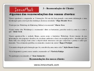 www.innovmark.com
Algumas das recomendações dos nossos clientes:
"Quero agradecer e congratular as 2 formações. Foi um dia bem passado, com muita informação e uma
moralização para a inovação das mudanças da nossa sociedade." Hugo Ricardo Neves
“Participei (no Workshop de Marketing Online) e recomendo!” Marco Novo
“Gostei muito (dos Workshops) e recomendo! Abrir os horizontes, perceber onde ir, como ir, e com o
quê.” Sónia Costa
“Quero agradecer-lhe o cuidado Bruno, assim como o fantástico Workshop. Gostei imenso da sua
apresentação, dos pequenos desafios, do excelente ambiente e desse seu insight positivo. Acredito que faz
muita falta essa energia, bem como a objectividade entusiasta com que caracteriza e pontua o saber que
transmite. Vou certamente partilhar, recomendar e manter-me atenta“ Raquel Perdigão
“Um muito obrigado pela formação que foi, sem dúvida, uma mais-valia!” Sofia Duarte Gomes
“Já os frequentei e gostei, nesse sentido, recomendo-os!” Florbela Fidalgo
“Eu participei e recomendo ;-)” Nuno Guimarães
Recomendações dos nossos clientes
3 – Recomendações de Clientes
 