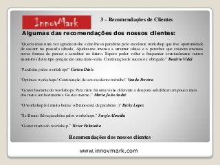 www.innovmark.com
Algumas das recomendações dos nossos clientes:
“Queria mais uma vez agradecer-lhe e dar-lhe os parabéns pelo excelente workshop que tive oportunidade
de assistir no passado sábado. Ajudou-me imenso a arrumar ideias e a perceber que existem imensas
novas formas de pensar e acreditar no futuro. Espero poder voltar a frequentar eventualmente outros
encontros deste tipo porque são uma mais-valia. Continuação de sucesso e obrigado.” Rosário Vidal
“Parabéns pelos workshops” Carina Dinis
“Óptimos workshops! Continuação de um excelente trabalho” Vanda Pereira
“Gostei bastante do workshops. Para mim foi uma visão diferente e deu para solidificar um pouco mais
dos meus conhecimentos. Gostei mesmo.” Maria João André
"O workshop foi muito bom e o Bruno está de parabéns :)" Ricky Lopes
"Sr. Bruno Silva parabéns pelos workshops." Sergio Almeida
“Gostei muito do workshop.” Victor Palminha
Recomendações dos nossos clientes
3 – Recomendações de Clientes
 