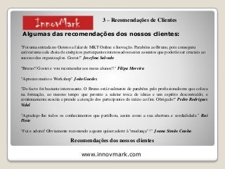 www.innovmark.com
Algumas das recomendações dos nossos clientes:
"Foi uma entrada no Outono a falar de MKT Online e Inovação. Parabéns ao Bruno, pois conseguiu
cativar uma sala cheia de enérgicos participantes interessados nestes assuntos que poderão ser cruciais ao
sucesso das organizações. Gostei!" Josefina Salvado
"Bruno!! Gostei e vou recomendar aos meus alunos!!" Filipa Moreira
"Apreciei muito o Workshop" João Guedes
"De facto foi bastante interessante. O Bruno está realmente de parabéns pelo profissionalismo que coloca
na formação, ao mesmo tempo que permite a salutar troca de ideias e um espírito descontraído, e
continuamente suscita e prende a atenção dos participantes do início ao fim. Obrigado!" Pedro Rodrigues
Vidal
"Agradeço-lhe todos os conhecimentos que partilhou, assim como a sua abertura e cordialidade." Rui
Pinto
“Fui e adorei! Obviamente recomendo a quem quiser aderir à "mudança"! ” Joana Simão Cunha
Recomendações dos nossos clientes
3 – Recomendações de Clientes
 
