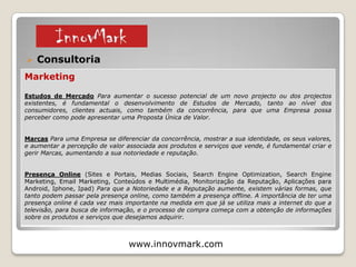  Consultoria (Empresas e Empreendedores)
www.innovmark.com
Inovação
Tecnologia (Auditoria Tecnológica, Aquisição de Tecnologia, Transferência de Tecnologia,
Investigação & Desenvolvimento). Novas Oportunidades de negócio podem surgir através da análise
de novas tecnologias que permitem outras actividades ou a substituição de actividades antigas.
Apoios & Incentivos (Apoio na Elaboração de Candidaturas) Uma empresa se quiser apostar na
Inovação, Recursos Humanos, etc. pode ter a possibilidade de obter Apoios e Incentivos, como por
exemplo, os Estágios Profissionais & Estimulo Emprego IEFP, Empreendedorismo IEFP, Portugal 2020,
Comércio Investe, entre outros programas de incentivos existentes.
Empreendedorismo (Plano de Negócios, Candidaturas a Financiamentos, Incubação, Apoio no
Recrutamento de Recursos Humanos, Desenvolvimento do Negócio) A Inovação pode surgir em
empresas já constituidas, ou em novos projectos empresariais que possam surgir. Nesse sentido é
importante o apoio e a orientação de empreendedores que tenham ideias inovadoras com potencial.
© 2015
1 – Apresentação e Serviços
 