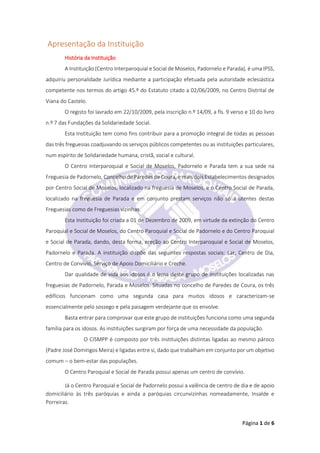 Página 1 de 6
Apresentação da Instituição
História da Instituição
A Instituição (Centro Interparoquial e Social de Moselos, Padornelo e Parada), é uma IPSS,
adquiriu personalidade Jurídica mediante a participação efetuada pela autoridade eclesiástica
competente nos termos do artigo 45.º do Estatuto citado a 02/06/2009, no Centro Distrital de
Viana do Castelo.
O registo foi lavrado em 22/10/2009, pela inscrição n.º 14/09, a fls. 9 verso e 10 do livro
n.º 7 das Fundações da Solidariedade Social.
Esta Instituição tem como fins contribuir para a promoção integral de todas as pessoas
das três freguesias coadjuvando os serviços públicos competentes ou as instituições particulares,
num espírito de Solidariedade humana, cristã, social e cultural.
O Centro Interparoquial e Social de Moselos, Padornelo e Parada tem a sua sede na
Freguesia de Padornelo, Concelho de Paredes de Coura, e mais dois Estabelecimentos designados
por Centro Social de Moselos, localizado na freguesia de Moselos, e o Centro Social de Parada,
localizado na freguesia de Parada e em conjunto prestam serviços não só a utentes destas
Freguesias como de Freguesias vizinhas.
Esta Instituição foi criada a 01 de Dezembro de 2009, em virtude da extinção do Centro
Paroquial e Social de Moselos, do Centro Paroquial e Social de Padornelo e do Centro Paroquial
e Social de Parada, dando, desta forma, ereção ao Centro Interparoquial e Social de Moselos,
Padornelo e Parada. A instituição dispõe das seguintes respostas sociais: Lar, Centro de Dia,
Centro de Convívio, Serviço de Apoio Domiciliário e Creche.
Dar qualidade de vida aos idosos é o lema deste grupo de instituições localizadas nas
freguesias de Padornelo, Parada e Moselos. Situadas no concelho de Paredes de Coura, os três
edifícios funcionam como uma segunda casa para muitos idosos e caracterizam-se
essencialmente pelo sossego e pela paisagem verdejante que os envolve.
Basta entrar para comprovar que este grupo de instituições funciona como uma segunda
família para os idosos. As instituições surgiram por força de uma necessidade da população.
O CISMPP é composto por três instituições distintas ligadas ao mesmo pároco
(Padre José Domingos Meira) e ligadas entre si, dado que trabalham em conjunto por um objetivo
comum – o bem-estar das populações.
O Centro Paroquial e Social de Parada possui apenas um centro de convívio.
Já o Centro Paroquial e Social de Padornelo possui a valência de centro de dia e de apoio
domiciliário às três paróquias e ainda a paróquias circunvizinhas nomeadamente, Insalde e
Porreiras.
 