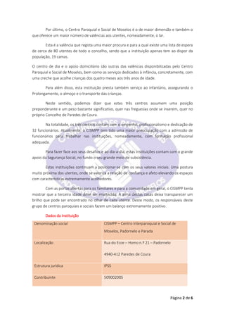 Página 2 de 6
Por último, o Centro Paroquial e Social de Moselos é o de maior dimensão e também o
que oferece um maior número de valências aos utentes, nomeadamente, o lar.
Esta é a valência que regista uma maior procura e para a qual existe uma lista de espera
de cerca de 80 utentes de todo o concelho, sendo que a instituição apenas tem ao dispor da
população, 19 camas.
O centro de dia e o apoio domiciliário são outras das valências disponibilizadas pelo Centro
Paroquial e Social de Moselos, bem como os serviços dedicados à infância, concretamente, com
uma creche que acolhe crianças dos quatro meses aos três anos de idade.
Para além disso, esta instituição presta também serviço ao infantário, assegurando o
Prolongamento, o almoço e o transporte das crianças.
Neste sentido, podemos dizer que estes três centros assumem uma posição
preponderante e um peso bastante significativo, quer nas freguesias onde se inserem, quer no
próprio Concelho de Paredes de Coura.
Na totalidade, os três centros contam com o empenho, profissionalismo e dedicação de
32 funcionários. Atualmente, o CISMPP tem tido uma maior preocupação com a admissão de
funcionários para trabalhar nas instituições, nomeadamente, com formação profissional
adequada.
Para fazer face aos seus desafios e ao dia-a-dia, estas instituições contam com o grande
apoio da Segurança Social, no fundo o seu grande meio de subsistência.
Estas instituições continuam a posicionar-se com os seus valores iniciais. Uma postura
muito próxima dos utentes, onde se valoriza a relação de confiança e afeto elevando os espaços
com características extremamente acolhedores.
Com as portas abertas para os familiares e para a comunidade em geral, o CISMPP tenta
mostrar que a terceira idade deve ser enaltecida. A alma destas casas deixa transparecer um
brilho que pode ser encontrado no olhar de cada utente. Deste modo, os responsáveis deste
grupo de centros paroquiais e sociais fazem um balanço extremamente positivo.
Dados da Instituição
Denominação social CISMPP – Centro Interparoquial e Social de
Moselos, Padornelo e Parada
Localização Rua do Ecce – Homo n.º 21 – Padornelo
4940-412 Paredes de Coura
Estrutura jurídica IPSS
Contribuinte 509002005
 