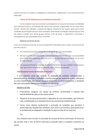 Página 4 de 6
despiste precoce de qualquer inadaptação ou deficiência, assegurando o seu encaminhamento
adequado.
Centro de Dia (Estabelecimento de Moselos/ Padornelo)
É uma resposta social que consiste na prestação de um conjunto de serviços e atividades
que contribuem para a manutenção dos idosos e/ou pessoas incapacitadas no seu meio sócio-
familiar. Através das refeições, cuidados de higiene, tratamento de roupas; apoio psico-social;
atividades de animação cultural e sócio recreativa, fomentando as relações interpessoais ao nível
dos idosos e destes com outros grupos etários, a fim de evitar o isolamento e promover o
prolongamento das capacidades físicas e mentais.
Objetivos do Centro de dia:
Esta é uma resposta social que se assume de grande importância para o idoso, uma vez que lhe
permite acesso a:
 Um conjunto de serviços adequados à satisfação das suas necessidades;
 Serviços que têm como finalidade a manutenção/desenvolvimento das suas capacidades
psico-fisico-socio-cognitivas, elevando assim a sua auto estima/valorização no seu meio
de vida habitual;
 Um espaço/ambiente privilegiado de desenvolvimento das suas relações interpessoais e
inter-geracional, retardando ou evitando assim a institucionalização.
SAD (Estabelecimento de Moselos /Padornelo)
É uma resposta social que consiste na prestação de cuidados individualizados e
personalizados no domicílio, a indivíduos e famílias quando, por motivo de doença, deficiência
ou outro impedimento, não possam assegurar temporária ou permanentemente, a satisfação
das suas necessidades básicas e/ou atividades da vida diária.
Objetivos do SAD:
 Pretendemos assegurar um espaço de conforto, familiaridade e respeito pela
individualidade de cada um dos nossos idosos.
 Dispomos de serviços permanentes e adequados às suas necessidades, que tendo em
vista a estabilização ou o retardamento do seu processo de envelhecimento.
 Temos como objetivo fundamental a promoção de condições que permitam a
preservação das relações inter-familiares, bem como o seu incentivo. (Este ponto torna-
se fundamental na adaptação e satisfação do idoso na vida do seu novo lar).
Lar
Esta resposta social consiste na prestação de serviços de forma continuada, 24 horas por
dia, durante todo o ano, de forma interrupta, prestando todos os cuidados necessários ao
utente.
 