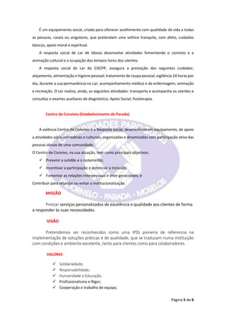 Página 5 de 6
É um equipamento social, criado para oferecer acolhimento com qualidade de vida a todas
as pessoas, casais ou singulares, que pretendam uma velhice tranquila, com afeto, cuidados
básicos, apoio moral e espiritual.
A resposta social de Lar de Idosos desenvolve atividades fomentando o convívio e a
animação cultural e a ocupação dos tempos livres dos utentes.
A resposta social de Lar do CISCPP, assegura a prestação dos seguintes cuidados:
alojamento, alimentação e higiene pessoal; tratamento de roupa pessoal; vigilância 24 horas por
dia, durante a sua permanência no Lar; acompanhamento médico e de enfermagem; animação
e recreação. O Lar realiza, ainda, as seguintes atividades: transporta e acompanha os utentes a
consultas e exames auxiliares de diagnóstico; Apoio Social; fisioterapia.
Centro de Convívio (Estabelecimento de Parada)
A valência Centro de Convívio é a Resposta social, desenvolvida em equipamento, de apoio
a atividades sócio-recreativas e culturais, organizadas e dinamizadas com participação ativa das
pessoas idosas de uma comunidade.
O Centro de Convivo, na sua atuação, tem como principais objetivos:
 Prevenir a solidão e o isolamento;
 Incentivar a participação e potenciar a inclusão;
 Fomentar as relações interpessoais e inter geracionais; e
Contribuir para retardar ou evitar a institucionalização.
MISSÃO
Prestar serviços personalizados de excelência e qualidade aos clientes de forma
a responder às suas necessidades.
VISÃO
Pretendemos ser reconhecidos como uma IPSS pioneira de referencia na
implementação de soluções práticas e de qualidade, que se traduzam numa instituição
com condições e ambiente excelente, tanto para clientes como para colaboradores.
VALORES
 Solidariedade;
 Responsabilidade;
 Humanidade e Educação;
 Profissionalismo e Rigor;
 Cooperação e trabalho de equipa;
 