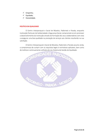 Página 6 de 6
 Empenho;
 Equidade;
 Honestidade.
POLÍTICA DA QUALIDADE
O Centro Interparoquial e Social de Moselos, Padornelo e Parada, enquanto
Instituição Particular de Solidariedade e Segurança Social, compromete-se em promover
o desenvolvimento da Instituição através da formação dos seus colaboradores com vista
a assegurar uma boa qualidade na prestação de serviços aos clientes resultando na sua
satisfação.
O Centro Interparoquial e Social de Moselos, Padornelo e Parada assume ainda,
o compromisso de cumprir com os requisitos legais e normativos aplicáveis, bem como
de melhorar continuamente a eficácia do seu Sistema de Gestão de Qualidade.
 