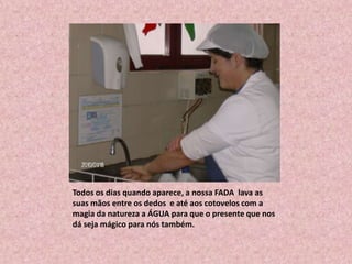 Todos os dias quando aparece, a nossa FADA  lava as suas mãos entre os dedos  e até aos cotovelos com a magia da natureza a ÁGUA para que o presente que nos dá seja mágico para nós também.