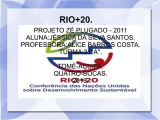RIO+20.
PROJETO ZÉ PLUGADO - 2011
ALUNA:JÉSSICA DA SILVA SANTOS.
PROFESSORA:ALICE BARROS COSTA.
TURMA:31''A''.
TOMÉ-AÇU/PA.
QUATRO-BOCAS.
2013.
 