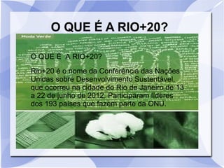 O QUE É A RIO+20?
Rio+20 é o nome da Conferência das Nações
Unidas sobre Desenvolvimento Sustentável,
que ocorreu na cidade do Rio de Janeiro de 13
a 22 de junho de 2012. Participaram líderes
dos 193 países que fazem parte da ONU.
O QUE É A RIO+20?
 