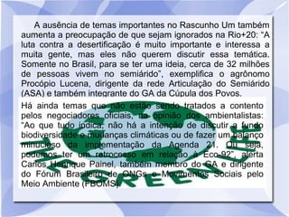A ausência de temas importantes no Rascunho Um também
aumenta a preocupação de que sejam ignorados na Rio+20: “A
luta contra a desertificação é muito importante e interessa a
muita gente, mas eles não querem discutir essa temática.
Somente no Brasil, para se ter uma ideia, cerca de 32 milhões
de pessoas vivem no semiárido”, exemplifica o agrônomo
Procópio Lucena, dirigente da rede Articulação do Semiárido
(ASA) e também integrante do GA da Cúpula dos Povos.
Há ainda temas que não estão sendo tratados a contento
pelos negociadores oficiais, na opinião dos ambientalistas:
“Ao que tudo indica, não há a intenção de discutir a fundo
biodiversidade e mudanças climáticas ou de fazer um balanço
minucioso da implementação da Agenda 21. Ou seja,
podemos ter um retrocesso em relação à Eco-92”, alerta
Carlos Henrique Painel, também membro do GA e dirigente
do Fórum Brasileiro de ONGs e Movimentos Sociais pelo
Meio Ambiente (FBOMS).
 