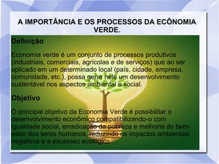 A IMPORTÂNCIA E OS PROCESSOS DA ECÔNOMIA
VERDE.
Definição
Economia verde é um conjunto de processos produtivos
(industriais, comerciais, agrícolas e de serviços) que ao ser
aplicado em um determinado local (país, cidade, empresa,
comunidade, etc.), possa gerar nele um desenvolvimento
sustentável nos aspectos ambiental e social.
Objetivo
O principal objetivo da Economia Verde é possibilitar o
desenvolvimento econômico compatibilizando-o com
igualdade social, erradicação da pobreza e melhoria do bem-
estar dos seres humanos, reduzindo os impactos ambientais
negativos e a escassez ecológica.
 