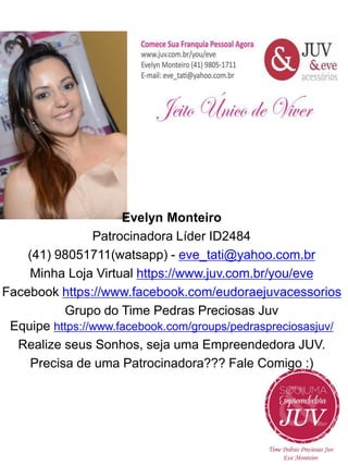 Evelyn Monteiro
Patrocinadora Líder ID2484
(41) 98051711(watsapp) - eve_tati@yahoo.com.br
Minha Loja Virtual https://www.juv.com.br/you/eve
Facebook https://www.facebook.com/eudoraejuvacessorios
Grupo do Time Pedras Preciosas Juv
Equipe https://www.facebook.com/groups/pedraspreciosasjuv/
Realize seus Sonhos, seja uma Empreendedora JUV.
Precisa de uma Patrocinadora??? Fale Comigo :)

 