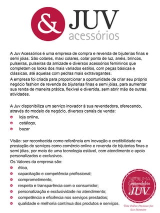 A Juv Acessórios é uma empresa de compra e revenda de bijuterias finas e
semi jóias. São colares, maxi colares, colar ponto de luz, anéis, brincos,
pulseiras, pulseiras da amizade e diversos acessórios femininos que
completam os looks dos mais variados estilos, com peças básicas e
clássicas, até aquelas com pedras mais extravagantes.
A empresa foi criada para proporcionar a oportunidade de criar seu próprio
negócio fashion de revenda de bijuterias finas e semi jóias, para aumentar
sua renda de maneira prática, flexível e divertida, sem abrir mão de outras
atividades.
A Juv disponibiliza um serviço inovador à sua revendedora, oferecendo,
através do modelo de negócio, diversos canais de venda:
loja online,
catálogo,
bazar
Visão: ser reconhecida como referência em inovação e credibilidade na
prestação de serviços como comércio online e revenda de bijuterias finas e
semi jóias, por meio de uma tecnologia estável, com atendimento e apoio
personalizados e exclusivos.
Os Valores da empresa são:
ética,
capacitação e competência profissional;
comprometimento,
respeito e transparência com o consumidor;
personalização e exclusividade no atendimento;
competência e eficiência nos serviços prestados;
qualidade e melhoria contínua dos produtos e serviços.

 
