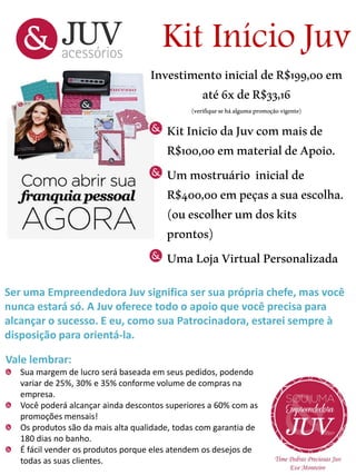 Kit Início Juv

Investimento inicial de R$199,00 em
até 6x de R$33,16
(verifique se há alguma promoção vigente)

Kit Inicio da Juv com mais de
R$100,00 em material de Apoio.
Um mostruário inicial de
R$400,00 em peças a sua escolha.
(ou escolher um dos kits
prontos)
Uma Loja Virtual Personalizada
Ser uma Empreendedora Juv significa ser sua própria chefe, mas você
nunca estará só. A Juv oferece todo o apoio que você precisa para
alcançar o sucesso. E eu, como sua Patrocinadora, estarei sempre à
disposição para orientá-la.

Vale lembrar:
Sua margem de lucro será baseada em seus pedidos, podendo
variar de 25%, 30% e 35% conforme volume de compras na
empresa.
Você poderá alcançar ainda descontos superiores a 60% com as
promoções mensais!
Os produtos são da mais alta qualidade, todas com garantia de
180 dias no banho.
É fácil vender os produtos porque eles atendem os desejos de
todas as suas clientes.

 