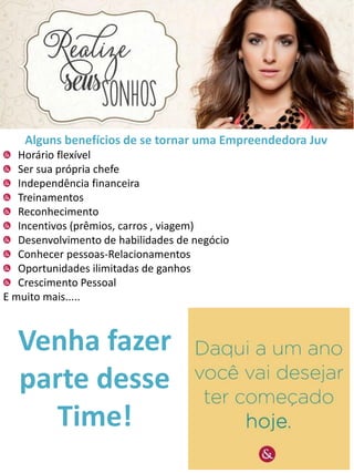 Alguns benefícios de se tornar uma Empreendedora Juv
Horário flexível
Ser sua própria chefe
Independência financeira
Treinamentos
Reconhecimento
Incentivos (prêmios, carros , viagem)
Desenvolvimento de habilidades de negócio
Conhecer pessoas-Relacionamentos
Oportunidades ilimitadas de ganhos
Crescimento Pessoal
E muito mais.....

Venha fazer
parte desse
Time!

 