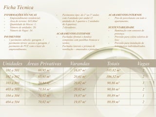 Ficha Técnica
INFORMAÇÕES TÉCNICAS
- Empreendimento residencial;
- Área do terreno: 643,66m²
- Quantidade de blocos: 1;
- Número de unidades: 20;
- Número de Vagas: 34.
PAVIMENTOS
- 1 pavimento subsolo: garagem, 1
pavimento térreo: acesso e garagem, 1
pavimento de PUC com o lazer do
empreendimento;
- Pavimentos tipo: do 1º ao 5º andar,
com 4 unidades por andar (2
unidades de 3 quartos e 2 unidades
de 4 quartos);
- 2 elevadores.
ACABAMENTOS EXTERNOS
- Fachadas (frontal e fundos)
compostas com pastilhas brancas e
verdes;
- Fachadas laterais e prismas de
ventilação – emassados e pintados.
ACABAMENTOS INTERNOS
- Piso de porcelanato em todo o
apartamento;
SUSTENTABILIDADE
- Iluminação com sensores de
presença;
- Previsão para coleta seletiva de
lixo;
- Previsão para instalação de
hidrômetros individualizados.
Unidades Áreas Privativas Varandas Totais Vagas
101 a 501 88,95 m² 16,87 m² 105,82 m² 2
102 a 502 85,91 m² 20,61 m² 106,52 m² 2
103 a 303 70,84 m² 20,02 m² 90,86 m² 1
403 a 503 70,84 m² 20,02 m² 90,86 m² 2
104 a 304 70,02 m² 19,87 m² 89,89 m² 1
404 a 504 70,02 m² 19,87 m² 89,89 m² 2
 