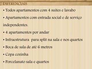 DIFERENCIAIS
• Todos apartamentos com 4 suítes e lavabo
• Apartamentos com entrada social e de serviço
independentes.
• 4 apartamentos por andar
• Infraestrutura para split na sala e nos quartos
• Boca de sala de até 6 metros
• Copa cozinha
• Porcelanato sala e quartos
 