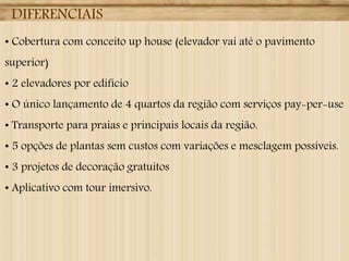DIFERENCIAIS
• Cobertura com conceito up house (elevador vai até o pavimento
superior)
• 2 elevadores por edifício
• O único lançamento de 4 quartos da região com serviços pay-per-use
• Transporte para praias e principais locais da região.
• 5 opções de plantas sem custos com variações e mesclagem possíveis.
• 3 projetos de decoração gratuitos
• Aplicativo com tour imersivo.
 