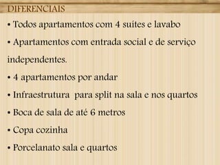 DIFERENCIAIS
• Todos apartamentos com 4 suítes e lavabo
• Apartamentos com entrada social e de serviço
independentes.
• 4 apartamentos por andar
• Infraestrutura para split na sala e nos quartos
• Boca de sala de até 6 metros
• Copa cozinha
• Porcelanato sala e quartos
 