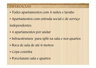 DIFERENCIAIS
• Todos apartamentos com 4 suítes e lavabo
• Apartamentos com entrada social e de serviço
independentes.
• 4 apartamentos por andar
• Infraestrutura para split na sala e nos quartos
• Boca de sala de até 6 metros
• Copa cozinha
• Porcelanato sala e quartos
 