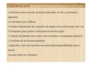 DIFERENCIAIS
• Cobertura com conceito up house (elevador vai até o pavimento
superior)
• 2 elevadores por edifício
• O único lançamento de 4 quartos da região com serviços pay-per-use
• Transporte para praias e principais locais da região.
• 5 opções de plantas sem custos com variações e mesclagem possíveis.
• 3 projetos de decoração gratuitos
• Aplicativo com tour imersivo aos decorados disponibilizado para o
cliente
mesclar entre os 3 projetos
 