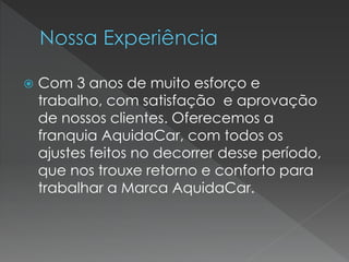  Com 3 anos de muito esforço e
trabalho, com satisfação e aprovação
de nossos clientes. Oferecemos a
franquia AquidaCar, com todos os
ajustes feitos no decorrer desse período,
que nos trouxe retorno e conforto para
trabalhar a Marca AquidaCar.
 