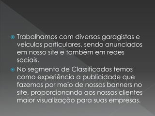  Trabalhamos com diversos garagistas e
veículos particulares, sendo anunciados
em nosso site e também em redes
sociais.
 No segmento de Classificados temos
como experiência a publicidade que
fazemos por meio de nossos banners no
site, proporcionando aos nossos clientes
maior visualização para suas empresas.
 