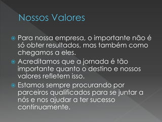  Para nossa empresa, o importante não é
só obter resultados, mas também como
chegamos a eles.
 Acreditamos que a jornada é tão
importante quanto o destino e nossos
valores refletem isso.
 Estamos sempre procurando por
parceiros qualificados para se juntar a
nós e nos ajudar a ter sucesso
continuamente.
 
