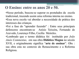 O Ensino: entre os anos 20 e 50.
•Nesse período, buscou-se superar os postulados da escola
tradicional, trazendo assim uma reforma interna no ensino.
•Essa nova escola vai abordar a necessidade de prática dos
interesses das crianças.
•Foi a fase do "aprender fazendo" : Entre seus principais
defensores encontram-se Anísio Teixeira, Fernando de
Azevedo, Lourenço Filho, Cecília Meireles.
•Lembrado que o termo didática foi instituído por João
Amós Commenius, em sua obra Didática Magna no século
XVII, e originalmente significa “arte de ensinar”. Obs :
sua obra esta no contexto do Renascimento e a Reforma
Religiosa.
 