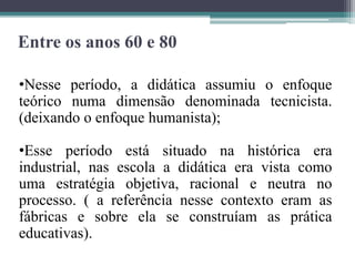 Entre os anos 60 e 80
•Nesse período, a didática assumiu o enfoque
teórico numa dimensão denominada tecnicista.
(deixando o enfoque humanista);
•Esse período está situado na histórica era
industrial, nas escola a didática era vista como
uma estratégia objetiva, racional e neutra no
processo. ( a referência nesse contexto eram as
fábricas e sobre ela se construíam as prática
educativas).
 