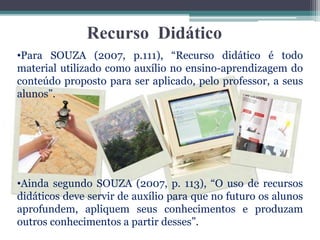 Recurso Didático
•Para SOUZA (2007, p.111), “Recurso didático é todo
material utilizado como auxílio no ensino-aprendizagem do
conteúdo proposto para ser aplicado, pelo professor, a seus
alunos”.
•Ainda segundo SOUZA (2007, p. 113), “O uso de recursos
didáticos deve servir de auxílio para que no futuro os alunos
aprofundem, apliquem seus conhecimentos e produzam
outros conhecimentos a partir desses”.
 