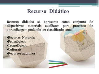 Recurso Didático
Recurso didático se apresenta como conjunto de
dispositivos materiais auxiliares para processo de
aprendizagem podendo ser classificado como:
•Recursos Naturais
•Pedagógicos
•Tecnológicos
•Culturais
•Recursos auditivos
 