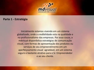 Parte 1 - EstratégiaInicialmente estamos vivendo em um sistema globalizado, onde a credibilidade esta na qualidade e no profissionalismo das empresas. Por essa causa, a mdvisual disponibiliza estratégias de comunicação visual, com formas de apresentação dos produtos ou serviços de seu empreendimento em um aperfeiçoamento visual  agradável, em um sistema seguro e bastante atrativo para o Sr. Empreendedor e ao seu cliente.