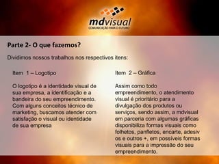 Parte 2- O que fazemos?Dividimos nossos trabalhos nos respectivos itens:Item  2 – GráficaAssim como todo empreendimento, o atendimento visual é prioritário para a divulgação dos produtos ou serviços, sendo assim, a mdvisual em parceria com algumas gráficas disponibiliza formas visuais como folhetos, panfletos, encarte, adesivos e outros +, em possíveis formas visuais para a impressão do seu empreendimento.Item  1 – LogotipoO logotipo é a identidade visual de sua empresa, a identificação e a bandeira do seu empreendimento.Com alguns conceitos técnico de marketing, buscamos atender com satisfação o visual ou identidade de sua empresa