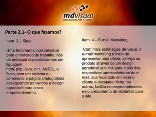 Parte 2.1- O que fazemos?Item  4 – E-mail Marketing Com mais estratégias de visual, o e-mail marketing é meio de apresentar uma oferta, serviço ou produto através de um design agradável que link para o site dos respectivos apresentadores do e-mail, sua facilidade em levar o cliente a desejada oferta, ou outros, facilita no empreendimento e no crescimento de visitantes para o site.Item  3 – SitesUma ferramenta indispensável para o mercado de trabalho, nós da mdvisual disponibilizamos em liguagem html, php, java, c++, MySQL e flash, com um sistema e-commerce e página criptografada assegurando as vendas e design agradável para o seu empreendimento. 
