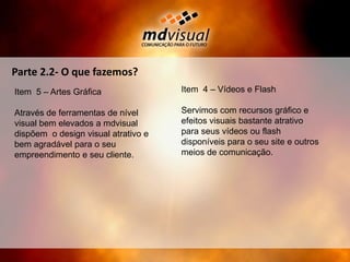 Parte 2.2- O que fazemos?Item  4 – Vídeos e FlashServimos com recursos gráfico e efeitos visuais bastante atrativo para seus vídeos ou flash disponíveis para o seu site e outros meios de comunicação.Item  5 – Artes GráficaAtravés de ferramentas de nível visual bem elevados a mdvisual dispõem  o design visual atrativo e bem agradável para o seu empreendimento e seu cliente.