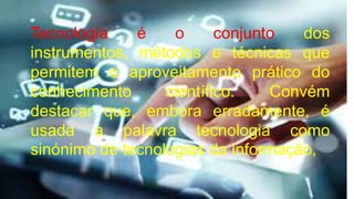 Tecnologia é o conjunto dos
instrumentos, métodos e técnicas que
permitem o aproveitamento prático do
conhecimento científico. Convém
destacar que, embora erradamente, é
usada a palavra tecnologia como
sinónimo de tecnologias da informação,
 