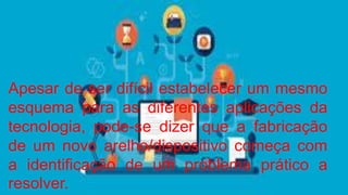 Apesar de ser difícil estabelecer um mesmo
esquema para as diferentes aplicações da
tecnologia, pode-se dizer que a fabricação
de um novo arelho/dispositivo começa com
a identificação de um problema prático a
resolver.
 