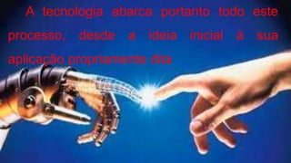 A tecnologia abarca portanto todo este
processo, desde a ideia inicial à sua
aplicação propriamente dita.
 