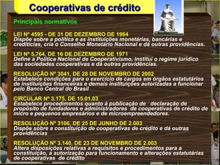 Principais normativos
LEI Nº 4595 - DE 31 DE DEZEMBRO DE 1964
Dispõe sobre a política e as instituições monetárias, bancárias e
creditícias, cria o Conselho Monetário Nacional e dá outras providências.
LEI Nº 5.764, DE 16 DE DEZEMBRO DE 1971
Define a Política Nacional de Cooperativismo, institui o regime jurídico
das sociedades cooperativas e dá outras providências.
RESOLUÇÃO Nº 3041, DE 28 DE NOVEMBRO DE 2002
Estabelece condições para o exercício de cargos em órgãos estatutários
de instituições financeiras e demais instituições autorizadas a funcionar
pelo Banco Central do Brasil
CIRCULAR Nº 3.175, DE 15.01.03
Estabelece procedimentos quanto à publicação de declaração de
propósito de fundadores e administradores de cooperativas de crédito de
micro e pequenos empresários e de microempreendedores.
RESOLUÇÃO Nº 3106, DE 25 DE JUNHO DE 2.003
Dispõe sobre a constituição de cooperativas de crédito e dá outras
providências
RESOLUÇÃO Nº 3.140, DE 23 DE NOVEMBRO DE 2.003
Altera disposições relativas a requisitos e procedimentos para a
constituição, a autorização para funcionamento e alterações estatutárias
de cooperativas de crédito
Cooperativas de créditoCooperativas de crédito
 