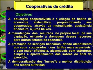 Cooperativas de créditoCooperativas de crédito
Objetivos
A educação cooperativista e a criação do hábito de
economia sistemática, proporcionando aos
cooperados, através da mutualidade, assistência
financeira, a juros baixos.
A manutenção dos recursos no próprio local de sua
captação, evitando a drenagem desses recursos
para outros setores da economia.
A prestação de serviços bancários, dando atendimento
aos seus cooperados com tarifas mais acessíveis
e com maior eficiência, alcançáveis com estruturas
simples e aproveitamento das sobras do final do
exercício.
A democratização dos ¨lucros¨e a melhor distribuição
das rendas auferidas.
 
