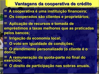 Vantagens da cooperativa de créditoVantagens da cooperativa de crédito
A cooperativa é uma instituição financeira;
Os cooperados são clientes e proprietários;
Aplicação de recursos e tomada de
empréstimos a taxas melhores que as praticadas
pelos bancos;
Irrigação da economia local;
O voto em igualdade de condições;
O atendimento personalizado (o cliente é o
dono);
A remuneração da quota-parte no final do
exercício;
O direito de participação nas sobras anuais.
 