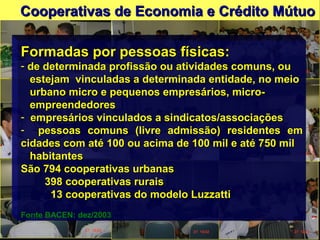 Formadas por pessoas físicas:Formadas por pessoas físicas:
- de determinada profissão ou atividades comuns, oude determinada profissão ou atividades comuns, ou
estejam vinculadas a determinada entidade, no meioestejam vinculadas a determinada entidade, no meio
urbano micro e pequenos empresários, micro-urbano micro e pequenos empresários, micro-
empreendedoresempreendedores
- empresários vinculados a sindicatos/associaçõesempresários vinculados a sindicatos/associações
- pessoas comuns (livre admissão) residentes empessoas comuns (livre admissão) residentes em
cidades com até 100 ou acima de 100 mil e até 750 milcidades com até 100 ou acima de 100 mil e até 750 mil
habitanteshabitantes
São 794 cooperativas urbanasSão 794 cooperativas urbanas
398 cooperativas rurais398 cooperativas rurais
13 cooperativas do modelo Luzzatti13 cooperativas do modelo Luzzatti
Fonte BACEN: dez/2003
Cooperativas de Economia e Crédito MútuoCooperativas de Economia e Crédito Mútuo
 