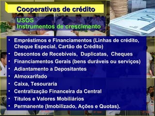 • Empréstimos e Financiamentos (Linhas de crédito,
Cheque Especial, Cartão de Crédito)
• Descontos de Recebíveis, Duplicatas, Cheques
• Financiamentos Gerais (bens duráveis ou serviços)
• Adiantamento a Depositantes
• Almoxarifado
• Caixa, Tesouraria
• Centralização Financeira da Central
• Títulos e Valores Mobiliários
• Permanente (Imobilizado, Ações e Quotas).
Cooperativas de créditoCooperativas de crédito
USOS
Instrumentos de crescimento
 